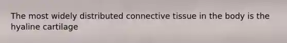 The most widely distributed connective tissue in the body is the hyaline cartilage