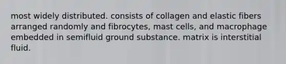 most widely distributed. consists of collagen and elastic fibers arranged randomly and fibrocytes, mast cells, and macrophage embedded in semifluid ground substance. matrix is interstitial fluid.