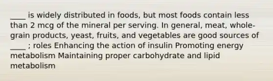 ____ is widely distributed in foods, but most foods contain less than 2 mcg of the mineral per serving. In general, meat, whole-grain products, yeast, fruits, and vegetables are good sources of ____ ; roles Enhancing the action of insulin Promoting energy metabolism Maintaining proper carbohydrate and lipid metabolism