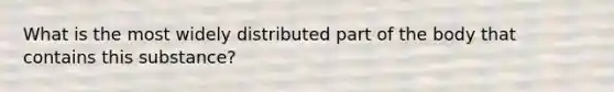 What is the most widely distributed part of the body that contains this substance?