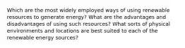 Which are the most widely employed ways of using renewable resources to generate energy? What are the advantages and disadvantages of using such resources? What sorts of physical environments and locations are best suited to each of the renewable energy sources?