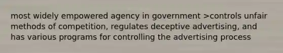 most widely empowered agency in government >controls unfair methods of competition, regulates deceptive advertising, and has various programs for controlling the advertising process