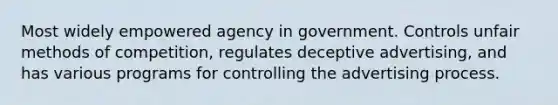 Most widely empowered agency in government. Controls unfair methods of competition, regulates deceptive advertising, and has various programs for controlling the advertising process.