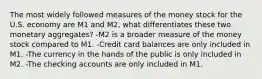 The most widely followed measures of the money stock for the U.S. economy are M1 and M2, what differentiates these two monetary aggregates? -M2 is a broader measure of the money stock compared to M1. -Credit card balances are only included in M1. -The currency in the hands of the public is only included in M2. -The checking accounts are only included in M1.