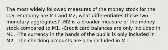 The most widely followed measures of the money stock for the U.S. economy are M1 and M2, what differentiates these two monetary aggregates? -M2 is a broader measure of the money stock compared to M1. -Credit card balances are only included in M1. -The currency in the hands of the public is only included in M2. -The checking accounts are only included in M1.