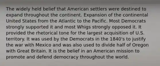 The widely held belief that American settlers were destined to expand throughout the continent. Expansion of the continental United States from the Atlantic to the Pacific. Most Democrats strongly supported it and most Whigs strongly opposed it. It provided the rhetorical tone for the largest acquisition of U.S. territory. It was used by the Democrats in the 1840's to justify the war with Mexico and was also used to divide half of Oregon with Great Britain. It is the belief in an American mission to promote and defend democracy throughout the world.