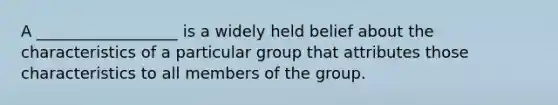 A __________________ is a widely held belief about the characteristics of a particular group that attributes those characteristics to all members of the group.