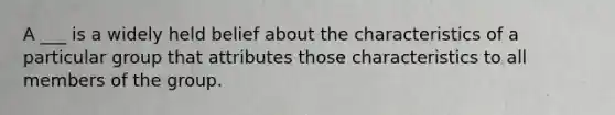 A ___ is a widely held belief about the characteristics of a particular group that attributes those characteristics to all members of the group.