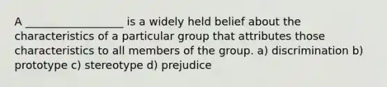 A __________________ is a widely held belief about the characteristics of a particular group that attributes those characteristics to all members of the group. a) discrimination b) prototype c) stereotype d) prejudice