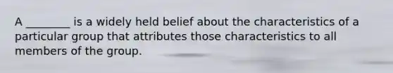 A ________ is a widely held belief about the characteristics of a particular group that attributes those characteristics to all members of the group.