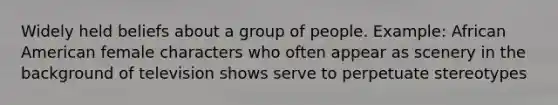 Widely held beliefs about a group of people. Example: African American female characters who often appear as scenery in the background of television shows serve to perpetuate stereotypes