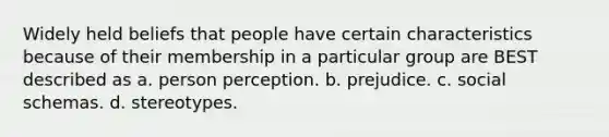 Widely held beliefs that people have certain characteristics because of their membership in a particular group are BEST described as a. person perception. b. prejudice. c. social schemas. d. stereotypes.