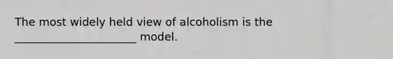 The most widely held view of alcoholism is the ______________________ model.