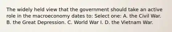 The widely held view that the government should take an active role in the macroeconomy dates to: Select one: A. the Civil War. B. the Great Depression. C. World War I. D. the Vietnam War.