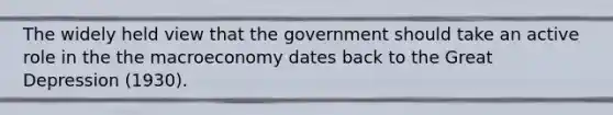 The widely held view that the government should take an active role in the the macroeconomy dates back to the Great Depression (1930).