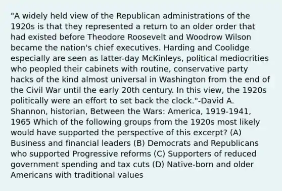 "A widely held view of the Republican administrations of the 1920s is that they represented a return to an older order that had existed before Theodore Roosevelt and Woodrow Wilson became the nation's chief executives. Harding and Coolidge especially are seen as latter-day McKinleys, political mediocrities who peopled their cabinets with routine, conservative party hacks of the kind almost universal in Washington from the end of the Civil War until the early 20th century. In this view, the 1920s politically were an effort to set back the clock."-David A. Shannon, historian, Between the Wars: America, 1919-1941, 1965 Which of the following groups from the 1920s most likely would have supported the perspective of this excerpt? (A) Business and financial leaders (B) Democrats and Republicans who supported Progressive reforms (C) Supporters of reduced government spending and tax cuts (D) Native-born and older Americans with traditional values