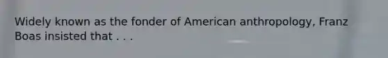 Widely known as the fonder of American anthropology, Franz Boas insisted that . . .