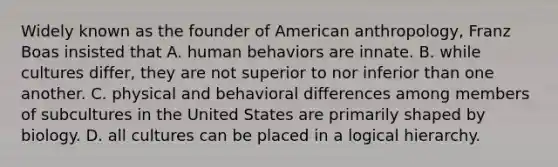 Widely known as the founder of American anthropology, Franz Boas insisted that A. human behaviors are innate. B. while cultures differ, they are not superior to nor inferior than one another. C. physical and behavioral differences among members of subcultures in the United States are primarily shaped by biology. D. all cultures can be placed in a logical hierarchy.