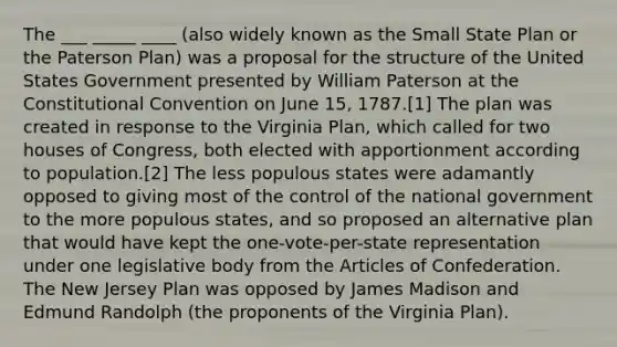 The ___ _____ ____ (also widely known as the Small State Plan or the Paterson Plan) was a proposal for the structure of the United States Government presented by William Paterson at the Constitutional Convention on June 15, 1787.[1] The plan was created in response to the Virginia Plan, which called for two houses of Congress, both elected with apportionment according to population.[2] The less populous states were adamantly opposed to giving most of the control of the national government to the more populous states, and so proposed an alternative plan that would have kept the one-vote-per-state representation under one legislative body from the Articles of Confederation. The New Jersey Plan was opposed by James Madison and Edmund Randolph (the proponents of the Virginia Plan).