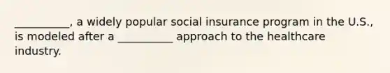 __________, a widely popular social insurance program in the U.S., is modeled after a __________ approach to the healthcare industry.