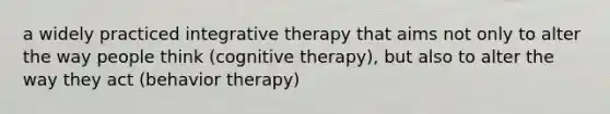 a widely practiced integrative therapy that aims not only to alter the way people think (cognitive therapy), but also to alter the way they act (behavior therapy)