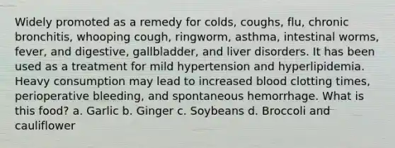 Widely promoted as a remedy for colds, coughs, flu, chronic bronchitis, whooping cough, ringworm, asthma, intestinal worms, fever, and digestive, gallbladder, and liver disorders. It has been used as a treatment for mild hypertension and hyperlipidemia. Heavy consumption may lead to increased blood clotting times, perioperative bleeding, and spontaneous hemorrhage. What is this food? a. Garlic b. Ginger c. Soybeans d. Broccoli and cauliflower