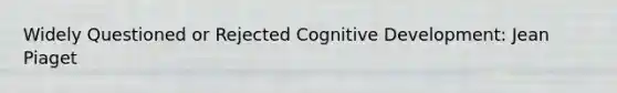 Widely Questioned or Rejected Cognitive Development: Jean Piaget