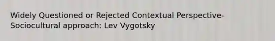 Widely Questioned or Rejected Contextual Perspective-Sociocultural approach: Lev Vygotsky