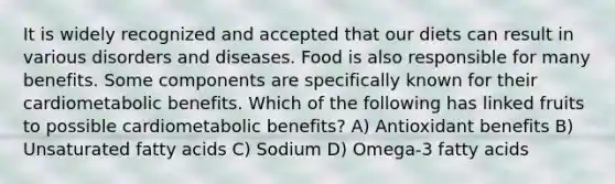 It is widely recognized and accepted that our diets can result in various disorders and diseases. Food is also responsible for many benefits. Some components are specifically known for their cardiometabolic benefits. Which of the following has linked fruits to possible cardiometabolic benefits? A) Antioxidant benefits B) Unsaturated fatty acids C) Sodium D) Omega-3 fatty acids