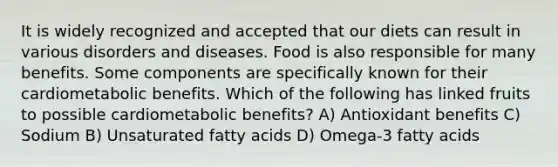 It is widely recognized and accepted that our diets can result in various disorders and diseases. Food is also responsible for many benefits. Some components are specifically known for their cardiometabolic benefits. Which of the following has linked fruits to possible cardiometabolic benefits? A) Antioxidant benefits C) Sodium B) Unsaturated fatty acids D) Omega-3 fatty acids