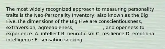 The most widely recognized approach to measuring personality traits is the Neo-Personality Inventory, also known as the Big Five.The dimensions of the Big Five are conscientiousness, extraversion, agreeableness, ____________, and openness to experience. A. intellect B. neuroticism C. resilience D. emotional intelligence E. sensation seeking