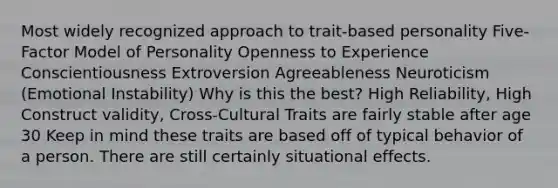 Most widely recognized approach to trait-based personality Five-Factor Model of Personality Openness to Experience Conscientiousness Extroversion Agreeableness Neuroticism (Emotional Instability) Why is this the best? High Reliability, High Construct validity, Cross-Cultural Traits are fairly stable after age 30 Keep in mind these traits are based off of typical behavior of a person. There are still certainly situational effects.