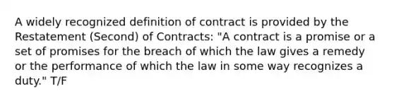 A widely recognized definition of contract is provided by the Restatement (Second) of Contracts: "A contract is a promise or a set of promises for the breach of which the law gives a remedy or the performance of which the law in some way recognizes a duty." T/F