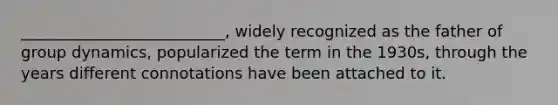 __________________________, widely recognized as the father of group dynamics, popularized the term in the 1930s, through the years different connotations have been attached to it.