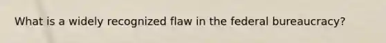 What is a widely recognized flaw in the federal bureaucracy?