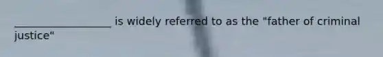 __________________ is widely referred to as the "father of criminal justice"