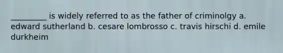 _________ is widely referred to as the father of criminolgy a. edward sutherland b. cesare lombrosso c. travis hirschi d. emile durkheim