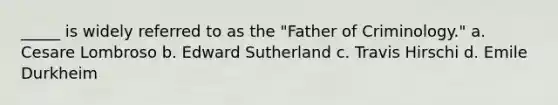 _____ is widely referred to as the "Father of Criminology." a. Cesare Lombroso b. Edward Sutherland c. Travis Hirschi d. Emile Durkheim