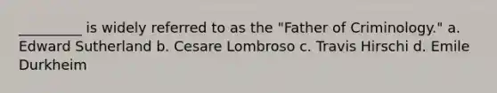 _________ is widely referred to as the "Father of Criminology." a. Edward Sutherland b. Cesare Lombroso c. Travis Hirschi d. Emile Durkheim