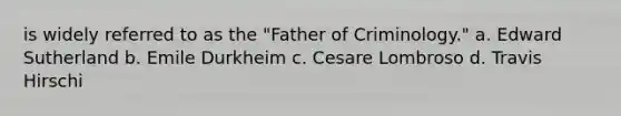 is widely referred to as the "Father of Criminology." a. Edward Sutherland b. Emile Durkheim c. Cesare Lombroso d. Travis Hirschi