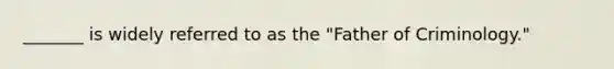 _______ is widely referred to as the "Father of Criminology."