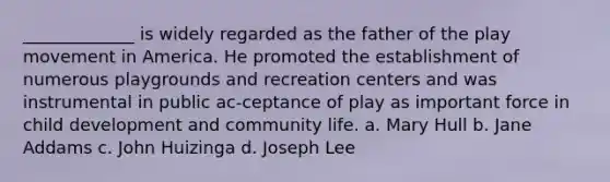 _____________ is widely regarded as the father of the play movement in America. He promoted the establishment of numerous playgrounds and recreation centers and was instrumental in public ac-ceptance of play as important force in child development and community life. a. Mary Hull b. Jane Addams c. John Huizinga d. Joseph Lee