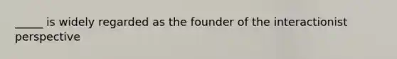 _____ is widely regarded as the founder of the interactionist perspective