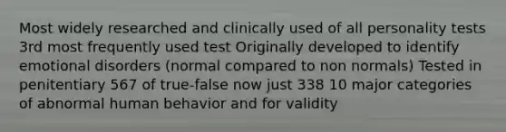 Most widely researched and clinically used of all personality tests 3rd most frequently used test Originally developed to identify emotional disorders (normal compared to non normals) Tested in penitentiary 567 of true-false now just 338 10 major categories of abnormal human behavior and for validity