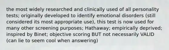 the most widely researched and clinically used of all personality tests; originally developed to identify emotional disorders (still considered its most appropriate use), this test is now used for many other screening purposes; Hathaway; empirically deprived; inspired by Binet; objective scoring BUT not necessarily VALID (can lie to seem cool when answering)