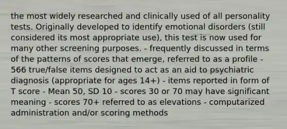 the most widely researched and clinically used of all personality tests. Originally developed to identify emotional disorders (still considered its most appropriate use), this test is now used for many other screening purposes. - frequently discussed in terms of the patterns of scores that emerge, referred to as a profile - 566 true/false items designed to act as an aid to psychiatric diagnosis (appropriate for ages 14+) - items reported in form of T score - Mean 50, SD 10 - scores 30 or 70 may have significant meaning - scores 70+ referred to as elevations - computarized administration and/or scoring methods