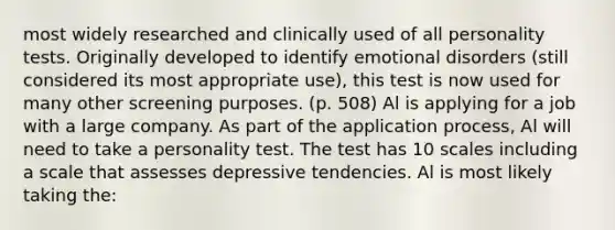 most widely researched and clinically used of all personality tests. Originally developed to identify emotional disorders (still considered its most appropriate use), this test is now used for many other screening purposes. (p. 508) Al is applying for a job with a large company. As part of the application process, Al will need to take a personality test. The test has 10 scales including a scale that assesses depressive tendencies. Al is most likely taking the: