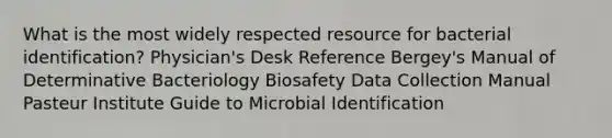 What is the most widely respected resource for bacterial identification? Physician's Desk Reference Bergey's Manual of Determinative Bacteriology Biosafety Data Collection Manual Pasteur Institute Guide to Microbial Identification