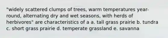 "widely scattered clumps of trees, warm temperatures year-round, alternating dry and wet seasons, with herds of herbivores" are characteristics of a a. tall grass prairie b. tundra c. short grass prairie d. temperate grassland e. savanna