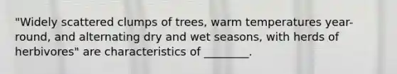 "Widely scattered clumps of trees, warm temperatures year-round, and alternating dry and wet seasons, with herds of herbivores" are characteristics of ________.